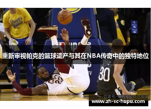 重新审视帕克的篮球遗产与其在NBA传奇中的独特地位