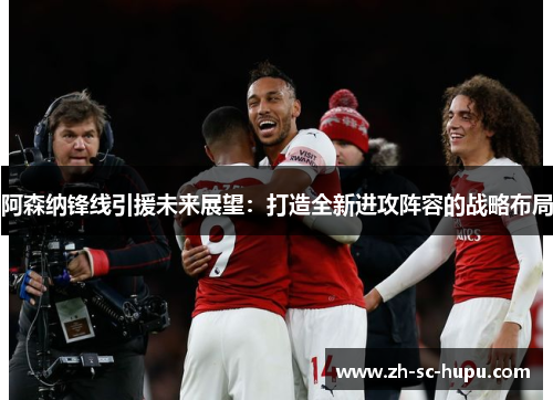 阿森纳锋线引援未来展望：打造全新进攻阵容的战略布局