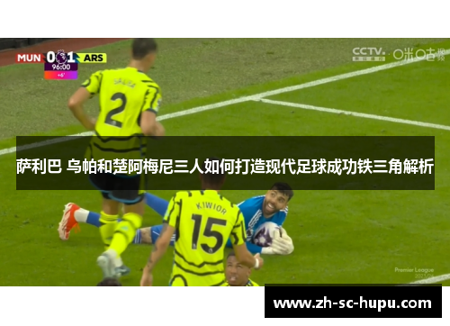 萨利巴 乌帕和楚阿梅尼三人如何打造现代足球成功铁三角解析
