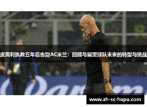 皮奥利执教五年后告别AC米兰:回顾与展望球队未来的转型与挑战 皮奥利执教五年后告别AC米兰:回顾与展望球队未来的转型与挑战