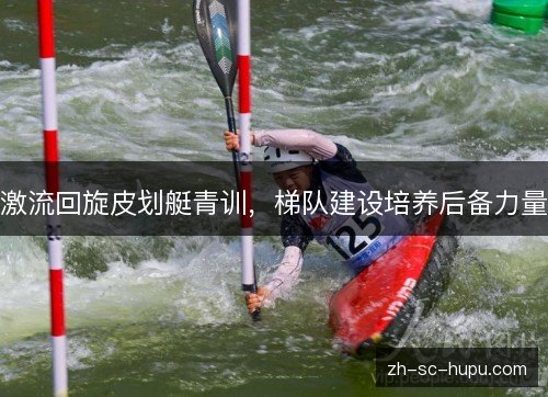 激流回旋皮划艇青训,梯队建设培养后备力量 激流回旋皮划艇青训,梯队建设培养后备力量