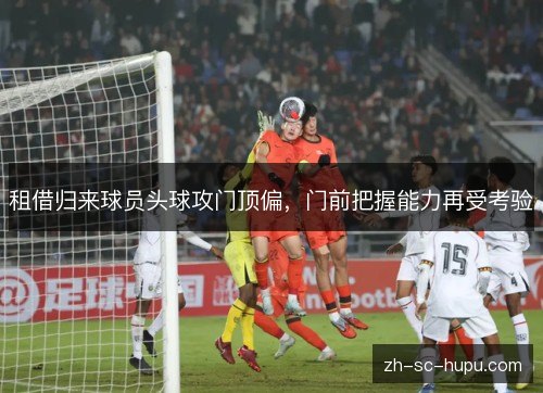 租借归来球员头球攻门顶偏,门前把握能力再受考验 租借归来球员头球攻门顶偏,门前把握能力再受考验